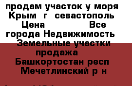 продам участок у моря   Крым  г. севастополь › Цена ­ 950 000 - Все города Недвижимость » Земельные участки продажа   . Башкортостан респ.,Мечетлинский р-н